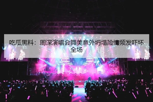吃瓜黑料：周深演唱会舞美意外坍塌险情频发吓坏全场